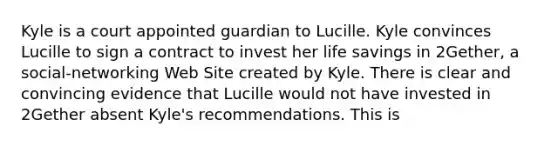 Kyle is a court appointed guardian to Lucille. Kyle convinces Lucille to sign a contract to invest her life savings in 2Gether, a social-networking Web Site created by Kyle. There is clear and convincing evidence that Lucille would not have invested in 2Gether absent Kyle's recommendations. This is