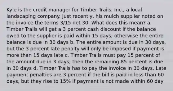 Kyle is the credit manager for Timber Trails, Inc., a local landscaping company. Just recently, his mulch supplier noted on the invoice the terms 3/15 net 30. What does this mean? a. Timber Trails will get a 3 percent cash discount if the balance owed to the supplier is paid within 15 days; otherwise the entire balance is due in 30 days b. The entire amount is due in 30 days, but the 3 percent late penalty will only be imposed if payment is more than 15 days late c. Timber Trails must pay 15 percent of the amount due in 3 days; then the remaining 85 percent is due in 30 days d. Timber Trails has to pay the invoice in 30 days. Late payment penalties are 3 percent if the bill is paid in less than 60 days, but they rise to 15% if payment is not made within 60 day