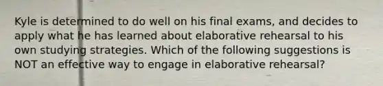 Kyle is determined to do well on his final exams, and decides to apply what he has learned about elaborative rehearsal to his own studying strategies. Which of the following suggestions is NOT an effective way to engage in elaborative rehearsal?