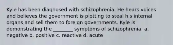 Kyle has been diagnosed with schizophrenia. He hears voices and believes the government is plotting to steal his internal organs and sell them to foreign governments. Kyle is demonstrating the ________ symptoms of schizophrenia. a. negative b. positive c. reactive d. acute