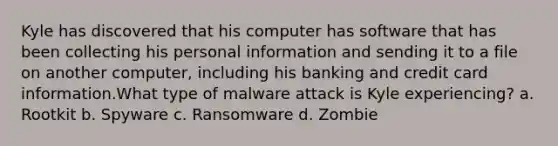 Kyle has discovered that his computer has software that has been collecting his personal information and sending it to a file on another computer, including his banking and credit card information.What type of malware attack is Kyle experiencing? a. Rootkit b. Spyware c. Ransomware d. Zombie