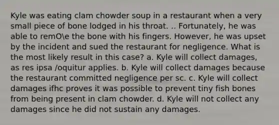 Kyle was eating clam chowder soup in a restaurant when a very small piece of bone lodged in his throat. .. Fortunately, he was able to remOe the bone with his fingers. However, he was upset by the incident and sued the restaurant for negligence. What is the most likely result in this case? a. Kyle will collect damages, as res ipsa /oquitur applies. b. Kyle will collect damages because the restaurant committed negligence per sc. c. Kyle will collect damages ifhc proves it was possible to prevent tiny fish bones from being present in clam chowder. d. Kyle will not collect any damages since he did not sustain any damages.