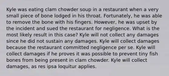 Kyle was eating clam chowder soup in a restaurant when a very small piece of bone lodged in his throat. Fortunately, he was able to remove the bone with his fingers. However, he was upset by the incident and sued the restaurant for negligence. What is the most likely result in this case? Kyle will not collect any damages since he did not sustain any damages. Kyle will collect damages because the restaurant committed negligence per se. Kyle will collect damages if he proves it was possible to prevent tiny fish bones from being present in clam chowder. Kyle will collect damages, as res ipsa loquitur applies.