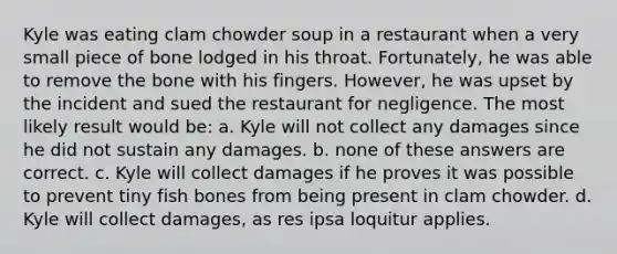 Kyle was eating clam chowder soup in a restaurant when a very small piece of bone lodged in his throat. Fortunately, he was able to remove the bone with his fingers. However, he was upset by the incident and sued the restaurant for negligence. The most likely result would be: a. Kyle will not collect any damages since he did not sustain any damages. b. none of these answers are correct. c. Kyle will collect damages if he proves it was possible to prevent tiny fish bones from being present in clam chowder. d. Kyle will collect damages, as res ipsa loquitur applies.