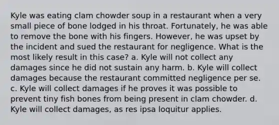 Kyle was eating clam chowder soup in a restaurant when a very small piece of bone lodged in his throat. Fortunately, he was able to remove the bone with his fingers. However, he was upset by the incident and sued the restaurant for negligence. What is the most likely result in this case? a. Kyle will not collect any damages since he did not sustain any harm. b. Kyle will collect damages because the restaurant committed negligence per se. c. Kyle will collect damages if he proves it was possible to prevent tiny fish bones from being present in clam chowder. d. Kyle will collect damages, as res ipsa loquitur applies.