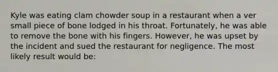 Kyle was eating clam chowder soup in a restaurant when a ver small piece of bone lodged in his throat. Fortunately, he was able to remove the bone with his fingers. However, he was upset by the incident and sued the restaurant for negligence. The most likely result would be: