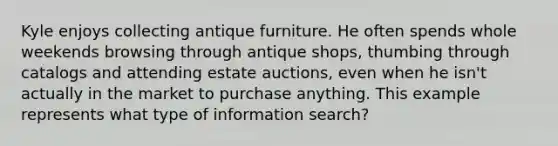 Kyle enjoys collecting antique furniture. He often spends whole weekends browsing through antique shops, thumbing through catalogs and attending estate auctions, even when he isn't actually in the market to purchase anything. This example represents what type of information search?