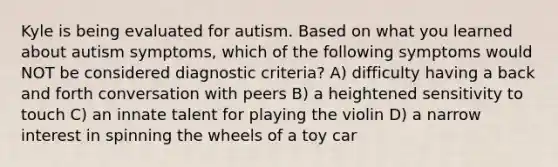 Kyle is being evaluated for autism. Based on what you learned about autism symptoms, which of the following symptoms would NOT be considered diagnostic criteria? A) difficulty having a back and forth conversation with peers B) a heightened sensitivity to touch C) an innate talent for playing the violin D) a narrow interest in spinning the wheels of a toy car