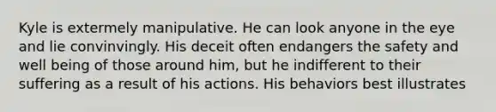 Kyle is extermely manipulative. He can look anyone in the eye and lie convinvingly. His deceit often endangers the safety and well being of those around him, but he indifferent to their suffering as a result of his actions. His behaviors best illustrates