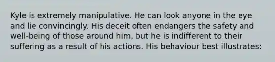 Kyle is extremely manipulative. He can look anyone in the eye and lie convincingly. His deceit often endangers the safety and well-being of those around him, but he is indifferent to their suffering as a result of his actions. His behaviour best illustrates: