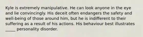 Kyle is extremely manipulative. He can look anyone in the eye and lie convincingly. His deceit often endangers the safety and well-being of those around him, but he is indifferent to their suffering as a result of his actions. His behaviour best illustrates _____ personality disorder.