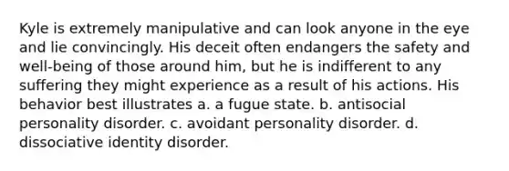 Kyle is extremely manipulative and can look anyone in the eye and lie convincingly. His deceit often endangers the safety and well-being of those around him, but he is indifferent to any suffering they might experience as a result of his actions. His behavior best illustrates a. a fugue state. b. antisocial personality disorder. c. avoidant personality disorder. d. dissociative identity disorder.