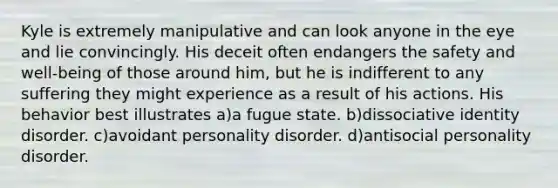 Kyle is extremely manipulative and can look anyone in the eye and lie convincingly. His deceit often endangers the safety and well-being of those around him, but he is indifferent to any suffering they might experience as a result of his actions. His behavior best illustrates a)a fugue state. b)dissociative identity disorder. c)avoidant personality disorder. d)antisocial personality disorder.