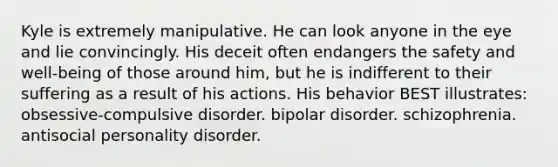 Kyle is extremely manipulative. He can look anyone in the eye and lie convincingly. His deceit often endangers the safety and well-being of those around him, but he is indifferent to their suffering as a result of his actions. His behavior BEST illustrates: obsessive-compulsive disorder. bipolar disorder. schizophrenia. antisocial personality disorder.