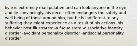 kyle is extremely manipulative and can look anyone in the eye and lie convincingly. his deceit often endangers the safety and well being of those around him, but he is indifferent to any suffering they might experience as a result of his actions. his behavior best illustrates: -a fugue state -dissociative identity disorder -avoidant personality disorder -antisocial personality disorder