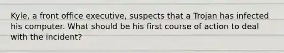 Kyle, a front office executive, suspects that a Trojan has infected his computer. What should be his first course of action to deal with the incident?