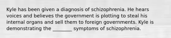 Kyle has been given a diagnosis of schizophrenia. He hears voices and believes the government is plotting to steal his internal organs and sell them to foreign governments. Kyle is demonstrating the ________ symptoms of schizophrenia.