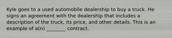 Kyle goes to a used automobile dealership to buy a truck. He signs an agreement with the dealership that includes a description of the truck, its price, and other details. This is an example of a(n) ________ contract.