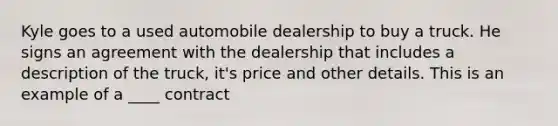 Kyle goes to a used automobile dealership to buy a truck. He signs an agreement with the dealership that includes a description of the truck, it's price and other details. This is an example of a ____ contract