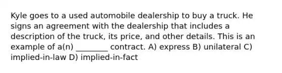 Kyle goes to a used automobile dealership to buy a truck. He signs an agreement with the dealership that includes a description of the truck, its price, and other details. This is an example of a(n) ________ contract. A) express B) unilateral C) implied-in-law D) implied-in-fact