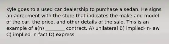 Kyle goes to a used-car dealership to purchase a sedan. He signs an agreement with the store that indicates the make and model of the car, the price, and other details of the sale. This is an example of a(n) ________ contract. A) unilateral B) implied-in-law C) implied-in-fact D) express