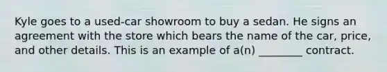 Kyle goes to a used-car showroom to buy a sedan. He signs an agreement with the store which bears the name of the car, price, and other details. This is an example of a(n) ________ contract.