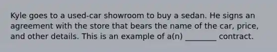 Kyle goes to a used-car showroom to buy a sedan. He signs an agreement with the store that bears the name of the car, price, and other details. This is an example of a(n) ________ contract.