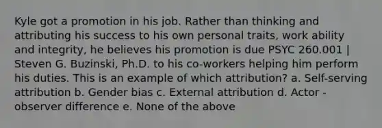 Kyle got a promotion in his job. Rather than thinking and attributing his success to his own personal traits, work ability and integrity, he believes his promotion is due PSYC 260.001 | Steven G. Buzinski, Ph.D. to his co-workers helping him perform his duties. This is an example of which attribution? a. Self-serving attribution b. Gender bias c. External attribution d. Actor - observer difference e. None of the above