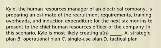 Kyle, the human resources manager of an electrical company, is preparing an estimate of the recruitment requirements, training overheads, and induction expenditure for the next six months to present to the chief human resources officer of the company. In this scenario, Kyle is most likely creating a(n) _____. A. strategic plan B. operational plan C. single-use plan D. tactical plan
