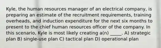 Kyle, the human resources manager of an electrical company, is preparing an estimate of the recruitment requirements, training overheads, and induction expenditure for the next six months to present to the chief human resources officer of the company. In this scenario, Kyle is most likely creating a(n) _____. A) strategic plan B) single-use plan C) tactical plan D) operational plan