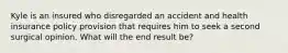 Kyle is an insured who disregarded an accident and health insurance policy provision that requires him to seek a second surgical opinion. What will the end result be?