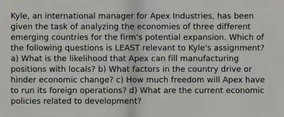 Kyle, an international manager for Apex Industries, has been given the task of analyzing the economies of three different emerging countries for the firm's potential expansion. Which of the following questions is LEAST relevant to Kyle's assignment? a) What is the likelihood that Apex can fill manufacturing positions with locals? b) What factors in the country drive or hinder economic change? c) How much freedom will Apex have to run its foreign operations? d) What are the current economic policies related to development?