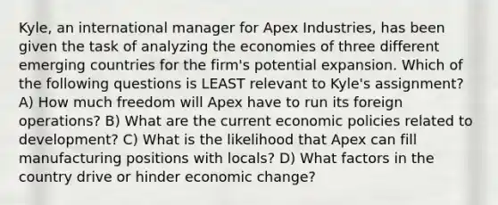 Kyle, an international manager for Apex Industries, has been given the task of analyzing the economies of three different emerging countries for the firm's potential expansion. Which of the following questions is LEAST relevant to Kyle's assignment? A) How much freedom will Apex have to run its foreign operations? B) What are the current economic policies related to development? C) What is the likelihood that Apex can fill manufacturing positions with locals? D) What factors in the country drive or hinder economic change?