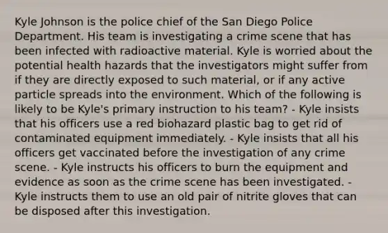 Kyle Johnson is the police chief of the San Diego Police Department. His team is investigating a crime scene that has been infected with radioactive material. Kyle is worried about the potential health hazards that the investigators might suffer from if they are directly exposed to such​ material, or if any active particle spreads into the environment. Which of the following is likely to be​ Kyle's primary instruction to his​ team? - Kyle insists that his officers use a red biohazard plastic bag to get rid of contaminated equipment immediately. - Kyle insists that all his officers get vaccinated before the investigation of any crime scene. - Kyle instructs his officers to burn the equipment and evidence as soon as the crime scene has been investigated. - Kyle instructs them to use an old pair of nitrite gloves that can be disposed after this investigation.