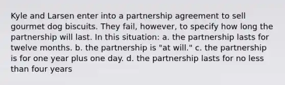 Kyle and Larsen enter into a partnership agreement to sell gourmet dog biscuits. They fail, however, to specify how long the partnership will last. In this situation: a. the partnership lasts for twelve months. b. the partnership is "at will." c. the partnership is for one year plus one day. d. the partnership lasts for no less than four years