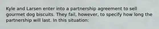 Kyle and Larsen enter into a partnership agreement to sell gourmet dog biscuits. They fail, however, to specify how long the partnership will last. In this situation: