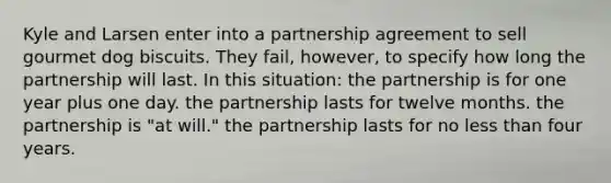 Kyle and Larsen enter into a partnership agreement to sell gourmet dog biscuits. They fail, however, to specify how long the partnership will last. In this situation: the partnership is for one year plus one day. the partnership lasts for twelve months. the partnership is "at will." the partnership lasts for no less than four years.