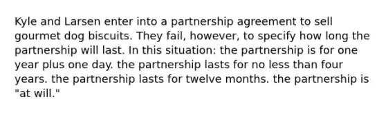 Kyle and Larsen enter into a partnership agreement to sell gourmet dog biscuits. They fail, however, to specify how long the partnership will last. In this situation: the partnership is for one year plus one day. the partnership lasts for no less than four years. the partnership lasts for twelve months. the partnership is "at will."