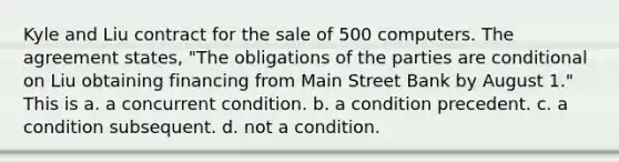 Kyle and Liu contract for the sale of 500 computers. The agreement states, "The obligations of the parties are conditional on Liu obtaining financing from Main Street Bank by August 1." This is a. a concurrent condition. b. a condition precedent. c. a condition subsequent. d. not a condition.