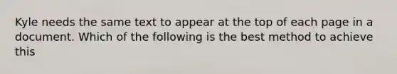 Kyle needs the same text to appear at the top of each page in a document. Which of the following is the best method to achieve this