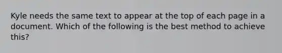 Kyle needs the same text to appear at the top of each page in a document. Which of the following is the best method to achieve this?