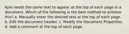 Kyle needs the same text to appear at the top of each page in a document. Which of the following is the best method to achieve this? a. Manually enter the desired text at the top of each page. b. Edit the document header. c. Modify the Document Properties. d. Add a comment at the top of each page.