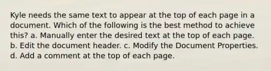 Kyle needs the same text to appear at the top of each page in a document. Which of the following is the best method to achieve this? a. Manually enter the desired text at the top of each page. b. Edit the document header. c. Modify the Document Properties. d. Add a comment at the top of each page.