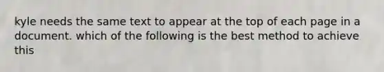 kyle needs the same text to appear at the top of each page in a document. which of the following is the best method to achieve this