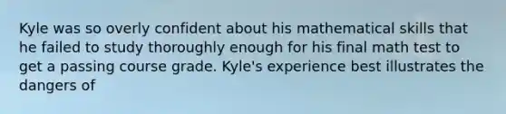 Kyle was so overly confident about his mathematical skills that he failed to study thoroughly enough for his final math test to get a passing course grade. Kyle's experience best illustrates the dangers of