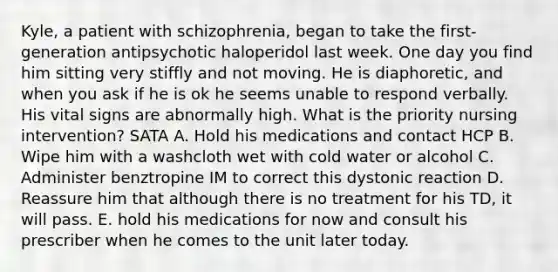 Kyle, a patient with schizophrenia, began to take the first-generation antipsychotic haloperidol last week. One day you find him sitting very stiffly and not moving. He is diaphoretic, and when you ask if he is ok he seems unable to respond verbally. His vital signs are abnormally high. What is the priority nursing intervention? SATA A. Hold his medications and contact HCP B. Wipe him with a washcloth wet with cold water or alcohol C. Administer benztropine IM to correct this dystonic reaction D. Reassure him that although there is no treatment for his TD, it will pass. E. hold his medications for now and consult his prescriber when he comes to the unit later today.