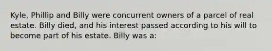 Kyle, Phillip and Billy were concurrent owners of a parcel of real estate. Billy died, and his interest passed according to his will to become part of his estate. Billy was a: