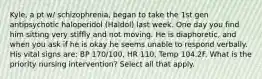 Kyle, a pt w/ schizophrenia, began to take the 1st gen antipsychotic haloperidol (Haldol) last week. One day you find him sitting very stiffly and not moving. He is diaphoretic, and when you ask if he is okay he seems unable to respond verbally. His vital signs are: BP 170/100, HR 110, Temp 104.2F. What is the priority nursing intervention? Select all that apply.