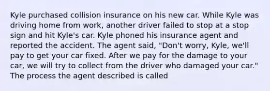 Kyle purchased collision insurance on his new car. While Kyle was driving home from work, another driver failed to stop at a stop sign and hit Kyle's car. Kyle phoned his insurance agent and reported the accident. The agent said, "Don't worry, Kyle, we'll pay to get your car fixed. After we pay for the damage to your car, we will try to collect from the driver who damaged your car." The process the agent described is called