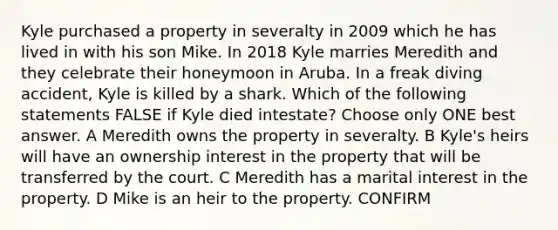 Kyle purchased a property in severalty in 2009 which he has lived in with his son Mike. In 2018 Kyle marries Meredith and they celebrate their honeymoon in Aruba. In a freak diving accident, Kyle is killed by a shark. Which of the following statements FALSE if Kyle died intestate? Choose only ONE best answer. A Meredith owns the property in severalty. B Kyle's heirs will have an ownership interest in the property that will be transferred by the court. C Meredith has a marital interest in the property. D Mike is an heir to the property. CONFIRM